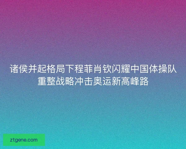 诸侯并起格局下程菲肖钦闪耀中国体操队重整战略冲击奥运新高峰路