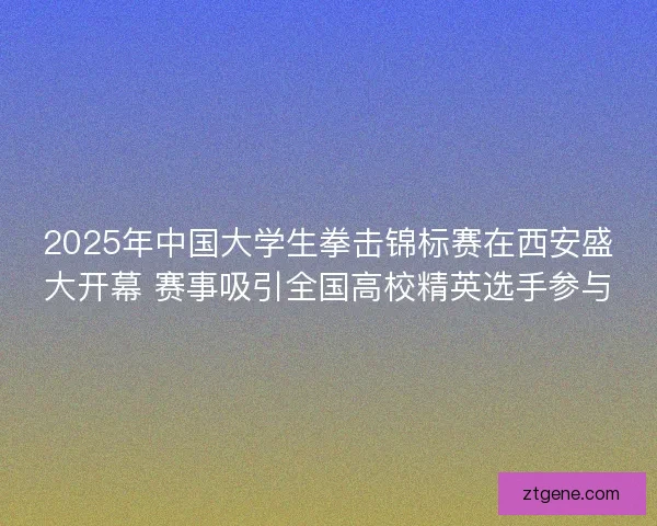 2025年中国大学生拳击锦标赛在西安盛大开幕 赛事吸引全国高校精英选手参与