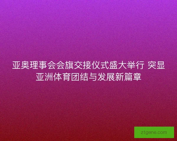 亚奥理事会会旗交接仪式盛大举行 突显亚洲体育团结与发展新篇章